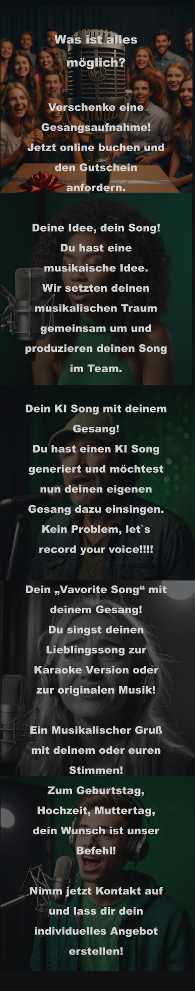 Was ist alles möglich?  Verschenke eine Gesangsaufnahme! Jetzt online buchen und den Gutschein anfordern.  Deine Idee, dein Song! Du hast eine musikaische Idee. Wir setzten deinen musikalischen Traum gemeinsam um und produzieren deinen Song im Team.  Dein KI Song mit deinem Gesang! Du hast einen KI Song generiert und möchtest nun deinen eigenen Gesang dazu einsingen. Kein Problem, let`s record your voice!!!!  Dein „Vavorite Song“ mit deinem Gesang! Du singst deinen Lieblingssong zur Karaoke Version oder zur originalen Musik!  Ein Musikalischer Gruß mit deinem oder euren Stimmen! Zum Geburtstag, Hochzeit, Muttertag, dein Wunsch ist unser Befehl!  Nimm jetzt Kontakt auf und lass dir dein individuelles Angebot erstellen!